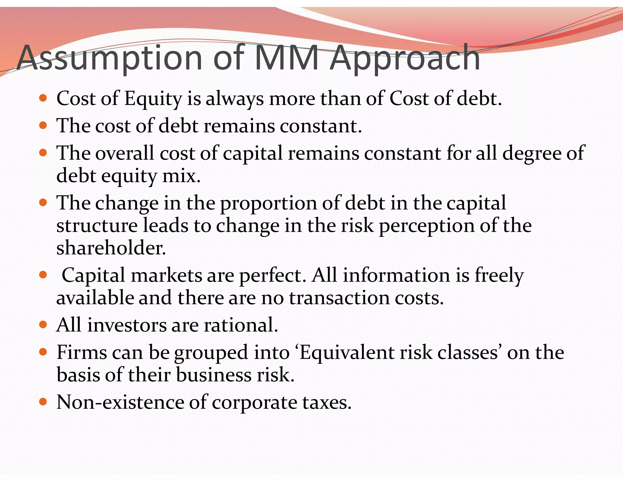 Assumption of MM Approach
 Cost of Equity is always more than of Cost of debt.
 The cost of debt remains constant.
 The overall cost of capital remains constant for all degree of
debt equity mix.
 The change in the proportion of debt in the capital
structure leads to change in the risk perception of the
shareholder.
 Capital markets are perfect. All information is freely
available and there are no transaction costs.
 All investors are rational.
 Firms can be grouped into ‘Equivalent risk classes’ on the
basis of their business risk.
 Non-existence of corporate taxes.
 