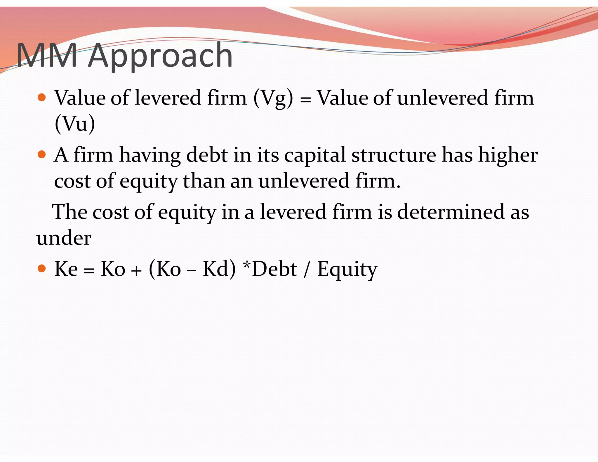 MM Approach
 Value of levered firm (Vg) = Value of unlevered firm
(Vu)
 A firm having debt in its capital structure has higher
cost of equity than an unlevered firm.
The cost of equity in a levered firm is determined as
under
 Ke = Ko + (Ko – Kd) *Debt / Equity
 