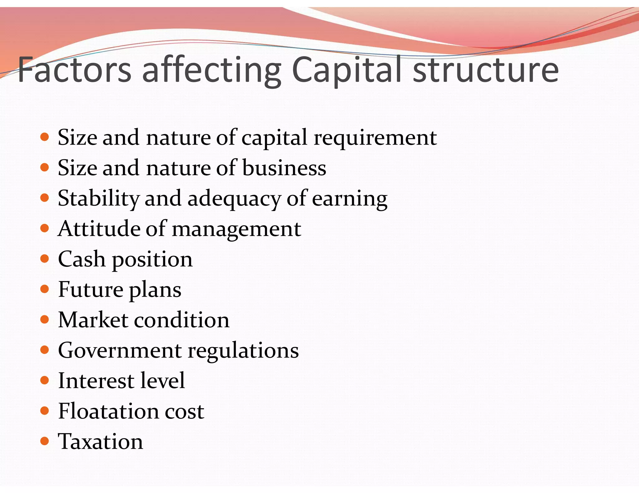 Factors affecting Capital structure
 Size and nature of capital requirement
 Size and nature of business
 Stability and adequacy of earning
 Attitude of management
 Cash position
 Future plans
 Market condition
 Government regulations
 Interest level
 Floatation cost
 Taxation
 
