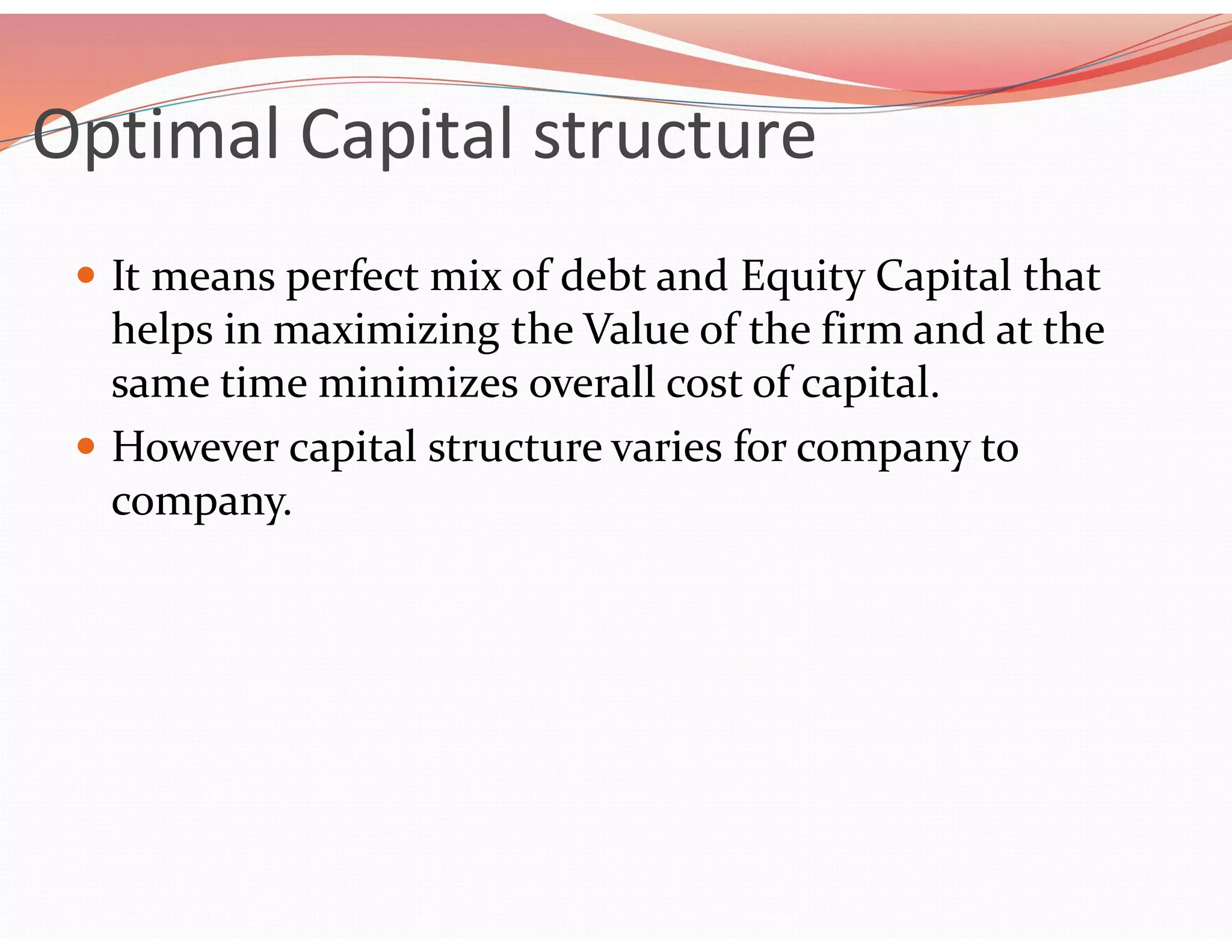 Optimal Capital structure
 It means perfect mix of debt and Equity Capital that
helps in maximizing the Value of the firm and at the
same time minimizes overall cost of capital.
 However capital structure varies for company to
company.
 