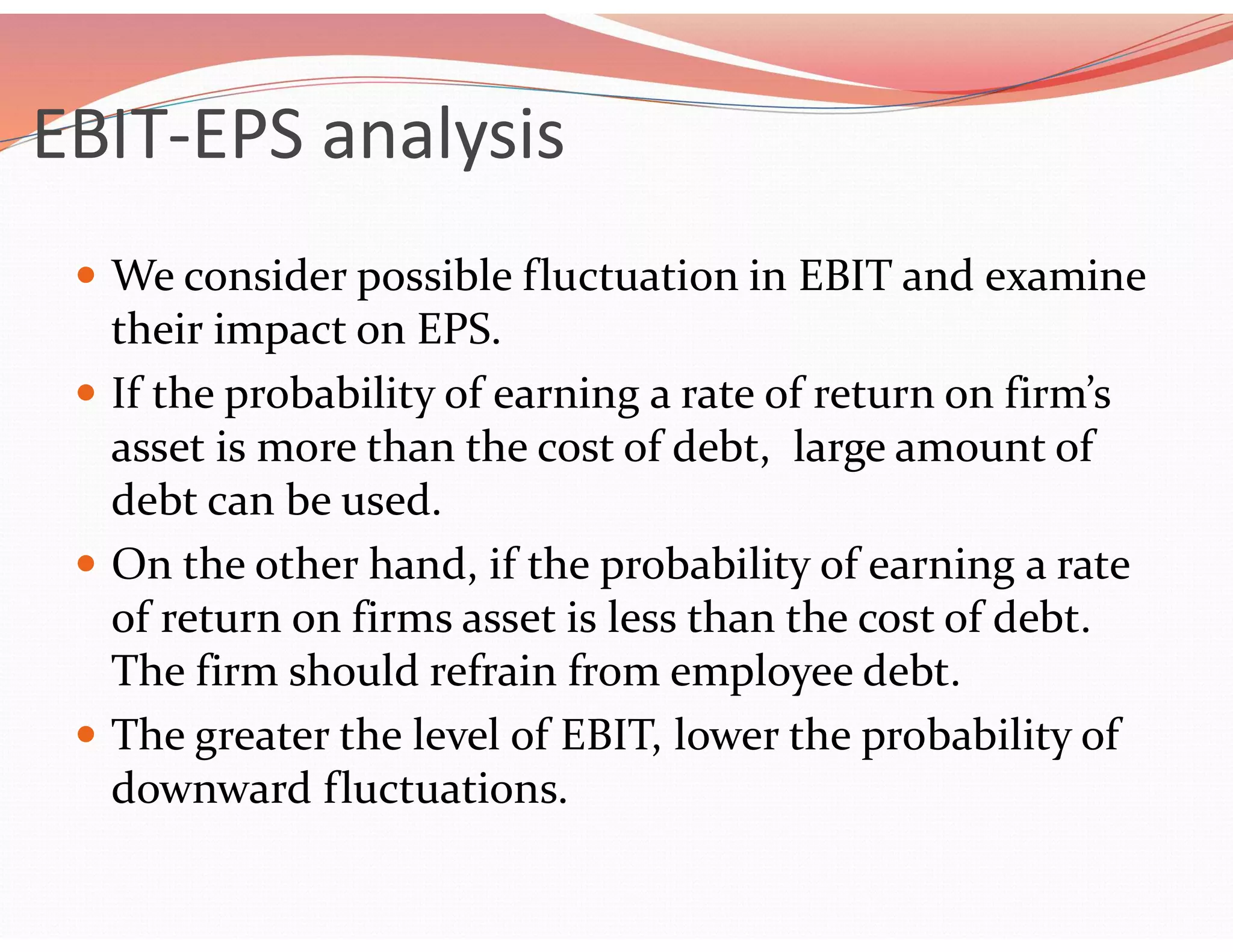 EBIT-EPS analysis
 We consider possible fluctuation in EBIT and examine
their impact on EPS.
 If the probability of earning a rate of return on firm’s
asset is more than the cost of debt, large amount of
debt can be used.
 On the other hand, if the probability of earning a rate
of return on firms asset is less than the cost of debt.
The firm should refrain from employee debt.
 The greater the level of EBIT, lower the probability of
downward fluctuations.
 
