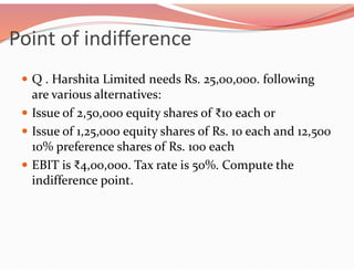 Point of indifference
 Q . Harshita Limited needs Rs. 25,00,000. following
are various alternatives:
 Issue of 2,50,000 equity shares of ₹10 each or
 Issue of 1,25,000 equity shares of Rs. 10 each and 12,500
10% preference shares of Rs. 100 each
 EBIT is ₹4,00,000. Tax rate is 50%. Compute the
indifference point.
 