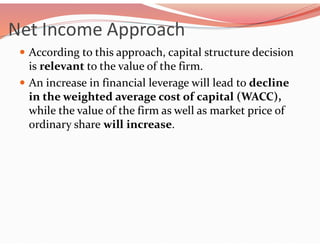 Net Income Approach
 According to this approach, capital structure decision
is relevant to the value of the firm.
 An increase in financial leverage will lead to decline
in the weighted average cost of capital (WACC),
while the value of the firm as well as market price of
ordinary share will increase.
 