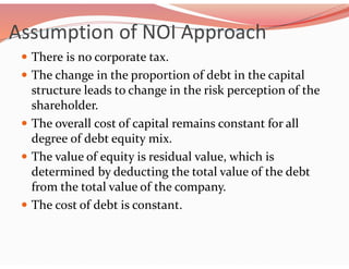 Assumption of NOI Approach
 There is no corporate tax.
 The change in the proportion of debt in the capital
structure leads to change in the risk perception of the
shareholder.
 The overall cost of capital remains constant for all
degree of debt equity mix.
 The value of equity is residual value, which is
determined by deducting the total value of the debt
from the total value of the company.
 The cost of debt is constant.
 