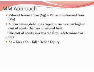 MM Approach
 Value of levered firm (Vg) = Value of unlevered firm
(Vu)
 A firm having debt in its capital structure has higher
cost of equity than an unlevered firm.
The cost of equity in a levered firm is determined as
under
 Ke = Ko + (Ko – Kd) *Debt / Equity
 