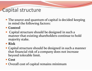 Capital structure
 The source and quantum of capital is decided keeping
in mind the following factors:
 Control
 Capital structure should be designed in such a
manner that existing shareholders continue to hold
majority stake.
 Risk
 Capital structure should be designed in such a manner
that financial risk of a company does not increase
beyond tolerable limit.
 Cost
 Overall cost of capital remains minimum
 