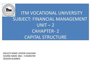 ITM VOCATIONAL UNIVERSITY
SUBJECT: FINANCIAL MANAGEMENT
UNIT – 2
CAHAPTER- 2
CAPITAL STRUCTURE
FACULTY NAME: KISHOR CHAUHAN
COURSE NAME: BBA – II SEMESTER
SESSION NUMBER:
 