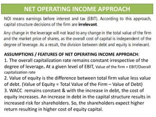 NET OPERATING INCOME APPROACH
ASSUMPTIONS / FEATURES OF NET OPERATING INCOME APPROACH:
1. The overall capitalization rate remains constant irrespective of the
degree of leverage. At a given level of EBIT, Value of the firm = EBIT/Overall
capitalization rate
2. Value of equity is the difference between total firm value less value
of debt. (Value of Equity = Total Value of the Firm – Value of Debt)
3. WACC remains constant & with the increase in debt, the cost of
equity increases. An increase in debt in the capital structure results in
increased risk for shareholders. So, the shareholders expect higher
return resulting in higher cost of equity capital.
 