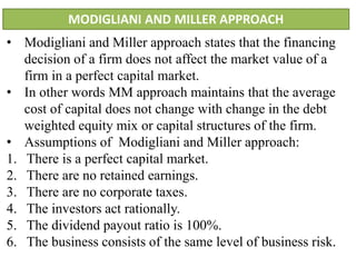 MODIGLIANI AND MILLER APPROACH
• Modigliani and Miller approach states that the financing
decision of a firm does not affect the market value of a
firm in a perfect capital market.
• In other words MM approach maintains that the average
cost of capital does not change with change in the debt
weighted equity mix or capital structures of the firm.
• Assumptions of Modigliani and Miller approach:
1. There is a perfect capital market.
2. There are no retained earnings.
3. There are no corporate taxes.
4. The investors act rationally.
5. The dividend payout ratio is 100%.
6. The business consists of the same level of business risk.
 