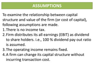 ASSUMPTIONS
To examine the relationship between capital
structure and value of the firm (or cost of capital),
following assumptions are made.
1.There is no income tax.
2.Firm distributes its all earnings (EBIT) as dividend
to share holders. i.e., 100 % dividend pay out ratio
is assumed.
3.The operating income remains fixed.
4.A firm can change its capital structure without
incurring transaction cost.
 