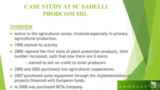 CASE STUDY AT SC SADELLI
PRODCOM SRL
OVERVIEW
 Active in the agricultural sector, involved especially in primary
agricultural production.
 1995 started its activity
 2000 -opened the first store of plant protection products, their
number increased, such that now there are 5 stores
- started to sell on credit to small producers
 2002 and 2003 purchased two agricultural cooperatives
 2007 purchased some equipment through the implementation of
projects financed with European funds.
 In 2008 was purchased BETA Company
 