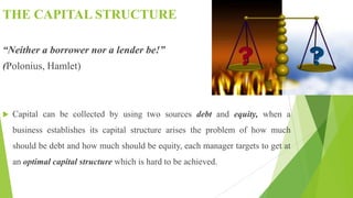 THE CAPITAL STRUCTURE
“Neither a borrower nor a lender be!”
(Polonius, Hamlet)
 Capital can be collected by using two sources debt and equity, when a
business establishes its capital structure arises the problem of how much
should be debt and how much should be equity, each manager targets to get at
an optimal capital structure which is hard to be achieved.
 