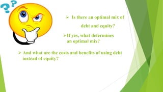  Is there an optimal mix of
debt and equity?
If yes, what determines
an optimal mix?
 And what are the costs and benefits of using debt
instead of equity?
 
