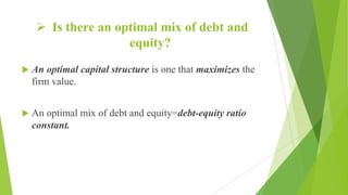  Is there an optimal mix of debt and
equity?
 An optimal capital structure is one that maximizes the
firm value.
 An optimal mix of debt and equity=debt-equity ratio
constant.
 