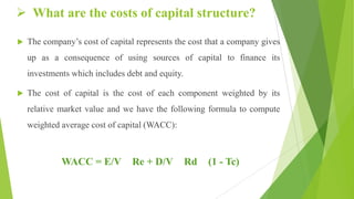  What are the costs of capital structure?
 The company’s cost of capital represents the cost that a company gives
up as a consequence of using sources of capital to finance its
investments which includes debt and equity.
 The cost of capital is the cost of each component weighted by its
relative market value and we have the following formula to compute
weighted average cost of capital (WACC):
WACC = E/V Re + D/V Rd (1 - Tc)
 
