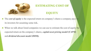 ESTIMATING COST OF
EQUITY
 The cost of equity is the expected return on company’s shares a company pays to
its investors for assuming some risk.
 When we talk about listed companies we can use to estimate the cost of equity the
expected return on the company’s shares, capital asset pricing model (CAPM)
and dividend discount model (DDM).
 