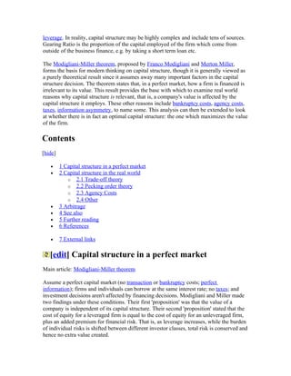 leverage. In reality, capital structure may be highly complex and include tens of sources.
Gearing Ratio is the proportion of the capital employed of the firm which come from
outside of the business finance, e.g. by taking a short term loan etc.

The Modigliani-Miller theorem, proposed by Franco Modigliani and Merton Miller,
forms the basis for modern thinking on capital structure, though it is generally viewed as
a purely theoretical result since it assumes away many important factors in the capital
structure decision. The theorem states that, in a perfect market, how a firm is financed is
irrelevant to its value. This result provides the base with which to examine real world
reasons why capital structure is relevant, that is, a company's value is affected by the
capital structure it employs. These other reasons include bankruptcy costs, agency costs,
taxes, information asymmetry, to name some. This analysis can then be extended to look
at whether there is in fact an optimal capital structure: the one which maximizes the value
of the firm.

Contents
[hide]

   •     1 Capital structure in a perfect market
   •     2 Capital structure in the real world
            o 2.1 Trade-off theory
            o 2.2 Pecking order theory
            o 2.3 Agency Costs
            o 2.4 Other
   •     3 Arbitrage
   •     4 See also
   •     5 Further reading
   •     6 References

   •     7 External links

   [edit] Capital structure in a perfect market
Main article: Modigliani-Miller theorem

Assume a perfect capital market (no transaction or bankruptcy costs; perfect
information); firms and individuals can borrow at the same interest rate; no taxes; and
investment decisions aren't affected by financing decisions. Modigliani and Miller made
two findings under these conditions. Their first 'proposition' was that the value of a
company is independent of its capital structure. Their second 'proposition' stated that the
cost of equity for a leveraged firm is equal to the cost of equity for an unleveraged firm,
plus an added premium for financial risk. That is, as leverage increases, while the burden
of individual risks is shifted between different investor classes, total risk is conserved and
hence no extra value created.
 