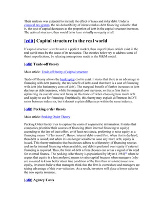 Their analysis was extended to include the effect of taxes and risky debt. Under a
classical tax system, the tax deductibility of interest makes debt financing valuable; that
is, the cost of capital decreases as the proportion of debt in the capital structure increases.
The optimal structure, then would be to have virtually no equity at all.

[edit] Capital structure in the real world
If capital structure is irrelevant in a perfect market, then imperfections which exist in the
real world must be the cause of its relevance. The theories below try to address some of
these imperfections, by relaxing assumptions made in the M&M model.

[edit] Trade-off theory

Main article: Trade-off theory of capital structure

Trade-off theory allows the bankruptcy cost to exist. It states that there is an advantage to
financing with debt (namely, the tax benefit of debts) and that there is a cost of financing
with debt (the bankruptcy costs of debt). The marginal benefit of further increases in debt
declines as debt increases, while the marginal cost increases, so that a firm that is
optimizing its overall value will focus on this trade-off when choosing how much debt
and equity to use for financing. Empirically, this theory may explain differences in D/E
ratios between industries, but it doesn't explain differences within the same industry.

[edit] Pecking order theory

Main article: Pecking Order Theory

Pecking Order theory tries to capture the costs of asymmetric information. It states that
companies prioritize their sources of financing (from internal financing to equity)
according to the law of least effort, or of least resistance, preferring to raise equity as a
financing means “of last resort”. Hence: internal debt is used first; when that is depleted,
then debt is issued; and when it is no longer sensible to issue any more debt, equity is
issued. This theory maintains that businesses adhere to a hierarchy of financing sources
and prefer internal financing when available, and debt is preferred over equity if external
financing is required. Thus, the form of debt a firm chooses can act as a signal of its need
for external finance. The pecking order theory is popularized by Myers (1984)[1] when he
argues that equity is a less preferred means to raise capital because when managers (who
are assumed to know better about true condition of the firm than investors) issue new
equity, investors believe that managers think that the firm is overvalued and managers are
taking advantage of this over-valuation. As a result, investors will place a lower value to
the new equity issuance..

[edit] Agency Costs
 