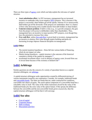 There are three types of agency costs which can help explain the relevance of capital
structure.

   •   Asset substitution effect: As D/E increases, management has an increased
       incentive to undertake risky (even negative NPV) projects. This is because if the
       project is successful, share holders get all the upside, whereas if it is unsuccessful,
       debt holders get all the downside. If the projects are undertaken, there is a chance
       of firm value decreasing and a wealth transfer from debt holders to share holders.
   •   Underinvestment problem: If debt is risky (e.g., in a growth company), the gain
       from the project will accrue to debtholders rather than shareholders. Thus,
       management have an incentive to reject positive NPV projects, even though they
       have the potential to increase firm value.
   •   Free cash flow: unless free cash flow is given back to investors, management has
       an incentive to destroy firm value through empire building and perks etc.
       Increasing leverage imposes financial discipline on management.

[edit] Other

   •   The neutral mutation hypothesis—firms fall into various habits of financing,
       which do not impact on value.
   •   Market timing hypothesis—capital structure is the outcome of the historical
       cumulative timing of the market by managers.[2]
   •   accelerated investment effect- even in absence of agency costs, levered firms use
       to invest faster because of the existence of default risk[3]

[edit] Arbitrage
Similar questions are also the concern of a variety of speculator known as a capital-
structure arbitrageur, see arbitrage.

A capital-structure arbitrageur seeks opportunities created by differential pricing of
various instruments issued by one corporation. Consider, for example, traditional bonds
and convertible bonds. The latter are bonds that are, under contracted-for conditions,
convertible into shares of equity. The stock-option component of a convertible bond has a
calculable value in itself. The value of the whole instrument should be the value of the
traditional bonds plus the extra value of the option feature. If the spread, the difference
between the convertible and the non-convertible bonds grows excessively, then the
capital-structure arbitrageur will bet that it will converge.

[edit] See also
   •   Cost of capital
   •   Corporate finance
   •   Debt overhang
   •   Discounted cash flow
 