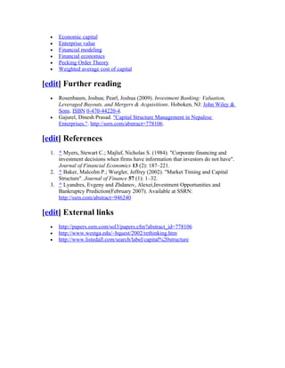 •   Economic capital
  •   Enterprise value
  •   Financial modeling
  •   Financial economics
  •   Pecking Order Theory
  •   Weighted average cost of capital

[edit] Further reading
  •   Rosenbaum, Joshua; Pearl, Joshua (2009). Investment Banking: Valuation,
      Leveraged Buyouts, and Mergers & Acquisitions. Hoboken, NJ: John Wiley &
      Sons. ISBN 0-470-44220-4.
  •   Gajurel, Dinesh Prasad. "Capital Structure Management in Nepalese
      Enterprises.". http://ssrn.com/abstract=778106.

[edit] References
  1. ^ Myers, Stewart C.; Majluf, Nicholas S. (1984). "Corporate financing and
     investment decisions when firms have information that investors do not have".
     Journal of Financial Economics 13 (2): 187–221.
  2. ^ Baker, Malcolm P.; Wurgler, Jeffrey (2002). "Market Timing and Capital
     Structure". Journal of Finance 57 (1): 1–32.
  3. ^ Lyandres, Evgeny and Zhdanov, Alexei,Investment Opportunities and
     Bankruptcy Prediction(February 2007). Available at SSRN:
     http://ssrn.com/abstract=946240

[edit] External links
  •   http://papers.ssrn.com/sol3/papers.cfm?abstract_id=778106
  •   http://www.westga.edu/~bquest/2002/rethinking.htm
  •   http://www.listedall.com/search/label/capital%20structure
 