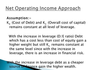 Assumption:- K d  (Cost of Debt) and K o  (Overall cost of capital)   remains constant at all level of leverage. With the increase in leverage (D/E ratio) Debt which has a cost less than cost of equity gain a higher weight but still K o  remains constant at the same level since with the increase in leverage, there is an increase in financial risk. With the increase in leverage debt as a cheaper source of finance gain the higher wealth. 