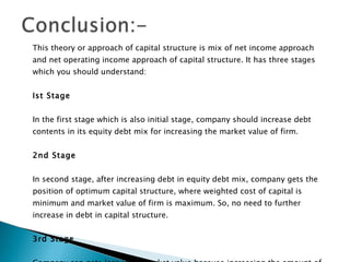 This theory or approach of capital structure is mix of net income approach and net operating income approach of capital structure. It has three stages which you should understand: Ist Stage In the first stage which is also initial stage, company should increase debt contents in its equity debt mix for increasing the market value of firm.  2nd Stage In second stage, after increasing debt in equity debt mix, company gets the position of optimum capital structure, where weighted cost of capital is minimum and market value of firm is maximum. So, no need to further increase in debt in capital structure.  3rd Stage Company can gets loss in its market value because increasing the amount of debt in capital structure after its optimum level will definitely increase the cost of debt and overall cost of capital.  