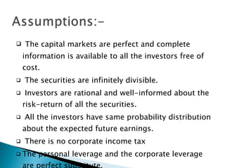 The capital markets are perfect and complete information is available to all the investors free of cost. The securities are infinitely divisible. Investors are rational and well-informed about the risk-return of all the securities. All the investors have same probability distribution about the expected future earnings. There is no corporate income tax The personal leverage and the corporate leverage are perfect substitute. 