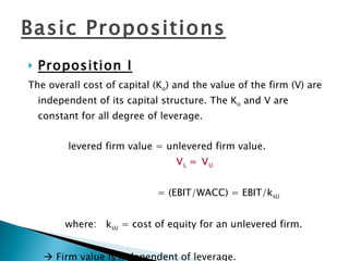 Proposition I The overall cost of capital (K o ) and the value of the firm (V) are independent of its capital structure. The K o  and V are constant for all degree of leverage. levered firm value = unlevered firm value.  V L  = V U     = (EBIT/WACC) = EBIT/k sU where:  k sU  = cost of equity for an unlevered firm.    Firm value is independent of leverage. Basic Propositions 