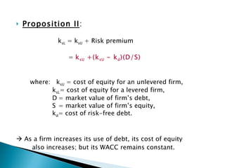 Proposition II : k sL  = k sU  + Risk premium   =  k sU  +(k sU  - k d )(D/S) where:  k sU  = cost of equity for an unlevered firm,   k sL = cost of equity for a levered firm,   D = market value of firm’s debt,   S = market value of firm’s equity,   k d = cost of risk-free debt.    As a firm increases its use of debt, its cost of equity also increases; but its WACC remains constant. 