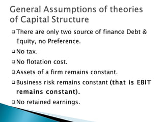 There are only two source of finance Debt & Equity, no Preference. No tax. No flotation cost. Assets of a firm remains constant. Business risk remains constant  (that is EBIT remains constant). No retained earnings. 