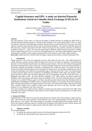European Journal of Business and Management www.iiste.org
ISSN 2222-1905 (Paper) ISSN 2222-2839 (Online)
Vol.5, No.14, 2013
69
Capital Structure and EPS: A study on Selected Financial
Institutions Listed on Colombo Stock Exchange (CSE) in Sri
Lanka
N.Sivathaasan
Assistant Librarian, Main Library, University of Jaffna, Sri Lanka
Email: sivathas27@gmail.com
S.Rathika
Program Officer, Divisional Secretariat, Chankanai, Sri Lanka
Email: rathika005@gmail.com
Abstract
The main objective of this study is to find out the impact of capital structure on earnings per share (EPS) in
selected financial institutions listed on Colombo Stock Exchange in Sri Lanka during 2006 to 2010. To attain
this objective, distinctive methodologies consistent with the previous research studies have been used. The study
employs correlation and regression model to test the operational hypotheses. The results revealed that Equity and
debt ratio have a negative association with EPS, whereas leverage ratio has a positive association according to
correlation analysis (r = -.244, -.326 and .389 respectively).In addition, capital structure ratios have an impact
which is approximately (R2
) 22.6 % on EPS at 0.05 significant levels. This study would hopefully benefit to the
academicians, researchers, policy makers, and practitioners of Sri Lanka as well as other similar countries.
Keywords: Capital structure, Colombo Stock Exchange, Capital Structure Ratios, Financial Institutions, EPS.
1. Introduction
Capital structure is one of the most important activities which affect the firm value. Abor (2006) defined the
capital structure as specific mixture of debt and equity that a firm uses to finance its operations. Sound financing
decisions of a firm basically should lead to an optimum capital structure. The role of the financial management
has become important than merely a fund raiser. A prudent manager should also monitor the financial position of
the business regularly and attempt to maintain an appropriate mix of debt and equity. The greater the debt in
relation to the equity (the debt/equity ratio) is the greater the financial risk. The managers should always try hard
to keep the debt/equity ratio within the recommended range to maximize their firm’s value. The modern theory
of capital structure began with the introduction of Modiglinai and Miller (1958), Rajan and Zingales (1995),
Harris and Raviv (1991). Four theoretical approaches can be distinguished namely the irrelevance theory of
Modiglinai and Miller (1958) , the trade off theory (Bradley et al., 1984), agency cost theory (Jensen and
Meckling, 1976) and pecking order theory (Myers and Majluf, 1984). The three conflicting theories of capital
structure such as trade-off theory, agency cost theory and pecking order theories have been developed after the
establishment of Modiglinai and Miller’s theory. Capital structure affects Cost of capital, Net profit, Earning per
Share, Dividend payout Ratio, and liquidity position of the firm. All of these affect market value of the firm and
these variables coupled with a number of other factors determine the value of the firm. Therefore, capital
structure is a very important to the value of the firm.
This study examines how capital structure influences earnings per share based on panel data from 2006 -2010
consisting of ten financial institutions listed under the sector of Bank, finance and Insurance on Colombo Stock
Exchange in Sri Lanka.
2. Research Problem
Substantial parts of the literature concerning capital structure have dealt with issues relating to capital structure
ratios. These ratios have been analyzed in many different ways. This research problem will also be dealt with
these ratios in a new manner. This study attempts to investigate the relationship between capital structure and
EPS of the financial institutions listed on Colombo Stock Exchange (CSE) under the sector of bank, finance and
insurance and how the changes in capital structure affect the market value of the firm.
3. Objective of Study
This research attempts:
• To identify the optimum capital structure of the financial institutions listed on the CSE
• To identify the relationship between capital structure and EPS.
 