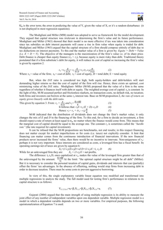Research Journal of Finance and Accounting www.iiste.org 
ISSN 2222-1697 (Paper) ISSN 2222-2847 (Online) 
Vol.5, No.16, 2014 
Uit is the error term; the error in predicting the value of Y, given the value of X, or it’s a random disturbance (it 
is not displayed in most regression equations). 
The Modigliani and Miller (MM) model was adopted to serve as framework for the model development. 
They argued that capital structure was irrelevant in determining the firm’s value and its future performance. 
Modigliani and Miller (1963) showed that their model is no more effective if tax was taken into consideration 
since tax subsidies on debt interest payments will cause a rise in firm value when equity is traded for debt. 
Modigliani and Miller (1963) argued that the capital structure of a firm should compose entirely of debt due to 
tax deductions on interest payments. To this end the market value of a firm is given by: Equity + Debt = Value 
(i.e. E + D = V). The objective of the managers is the maximization of the firm’s value i.e. of its share price. 
Debt finance is cheaper than equity finance (rd < re), because equity is more risky than debt. Traditional theory 
postulated that if a firm substitute’s debt for equity, it will reduce its cost of capital so increasing the firm’s value 
is given by equation 2. 
ra =rd + re =re-(re-rd) (2) 
Where: ra = value of the firm; rd = cost of debt; re = cost of equity, D = total debt; E = total equity 
But, when the D/E ratio is considered too high, both equity-holders and debt-holders will start 
demanding higher returns so that the cost of capital of the firm will rise. Hence, there exists an optimal, cost 
minimizing value of the D/E ratio. Modigliani- Miller (M-M) proposed that the value of a firm is the same 
regardless of whether it finances itself with debt or equity. The weighted average cost of capital: ra is constant. In 
the light of this, M-M assumed perfect and frictionless markets, no transaction costs, no default risk, no taxation; 
both firms and investors can borrow at the same rd interest rate. Base on M-M proposition 2, the rate of return on 
equity grows linearly with the debt ratio. 
This given by equation 3. From: ra = and re= (3) 
It follows that: reE=ra (E + D)–rd D (4) 
Hence: re= ra + (ra – rd) (5) 
M-M indicated that the distribution of dividends does not change the firm’s market value; it only 
changes the mix of E and D in the financing of the firm. To this end, for a firm to decide an investment, a firm 
should expect a rate of return at least equal to ra, no matter where the finance would come from. This means that 
the marginal cost of capital should be equal to the average one. The constant ra is sometimes called the “hurdle 
rate” (the rate required for capital investment). 
It can be infused that the M-M propositions are benchmarks, not end results; in this respect financing 
does not matter except for market imperfections or for costs (i.e. taxes) not explicitly consider. A hint that 
financing can matter comes from the continuous introduction of financial innovations. If the new financial 
products never increased the firms’ value, then there would be no incentive to innovate. Non-uniqueness of ra: 
perhaps it is not very important. Since interests are considered as costs, a leveraged firm has a fiscal benefit. Its 
operating earnings net of taxes are given by equation 6: 
Xn=(1-tc)(X-rdD+rd D=(1-tc)X +tc rd D (6) 
While for an unleveraged firm they are: Xn = (1-tc)X = net profits. 
The difference: tc rd D, once capitalized at ra, makes the value of the leveraged firm greater than that of 
the unleveraged by the amount: At the limit: “the optimal capital structure might be all debt” (Miller). 
But it is necessary to consider the personal taxation of capital gains, dividends and interests that can (partially) 
offset the firms’ tax advantages. In the absence of offsetting, nothing would stop firms from increasing debt in 
order to decrease taxation. There must be some costs to prevent aggressive borrowing. 
In view of this, the single explanatory variable linear equation was modified and transformed into 
multiple regressions to analyze the study. The full model used for testing firm’s performance in relations to its 
capital structure is as follows: 
Y(1,2,3),i,t=αi+b1X1,i,t+b2X2,i,t+b3X3,i,t+ui (7) 
Gujarati (2004) argued that the main strength of using multiple regression is its ability to measure the 
joint effect of any number of independent variables upon one dependent variable. Multiple regression model is a 
model in which a dependent variable depends on two or more variables. For empirical purposes, the following 
operationalization of Equation 7 is used. 
39 
 