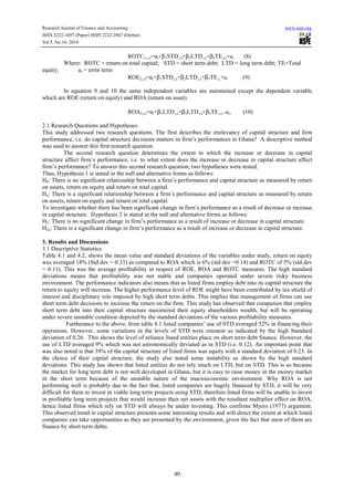 Research Journal of Finance and Accounting www.iiste.org 
ISSN 2222-1697 (Paper) ISSN 2222-2847 (Online) 
Vol.5, No.16, 2014 
ROTC1,,i,t=αi+b1STD,i,t+b2LTD,i,t+b3TE,i,t+ui (8) 
Where: ROTC = return on total capital; STD = short term debt; LTD = long term debt; TE=Total 
40 
equity; ui = error term 
ROE2,i,t=αi+b1STD,i,t+b2LTD,i,t+b3TE,i,+ui (9) 
In equation 9 and 10 the same independent variables are maintained except the dependent variable 
which are ROE (return on equity) and ROA (return on asset). 
ROA3,i,t=αi+b1LTD,i,t+b2LTD,i,t+b3TE,i,t +ui, (10) 
2.1 Research Questions and Hypotheses 
This study addressed two research questions. The first describes the irrelevancy of capital structure and firm 
performance, i.e. do capital structure decisions matters in firm’s performances in Ghana? A descriptive method 
was used to answer this first research question. 
The second research question determines the extent to which the increase or decrease in capital 
structure affect firm’s performance, i.e. to what extent does the increase or decrease in capital structure affect 
firm’s performance? To answer this second research question, two hypotheses were tested. 
Thus, Hypothesis 1 is stated in the null and alternative forms as follows: 
H0: There is no significant relationship between a firm’s performance and capital structure as measured by return 
on assets, return on equity and return on total capital. 
Ha: There is a significant relationship between a firm’s performance and capital structure as measured by return 
on assets, return on equity and return on total capital. 
To investigate whether there has been significant change in firm’s performance as a result of decrease or increase 
in capital structure. Hypothesis 2 is stated in the null and alternative forms as follows: 
H2: There is no significant change in firm’s performance as a result of increase or decrease in capital structure. 
H2a: There is a significant change in firm’s performance as a result of increase or decrease in capital structure. 
3. Results and Discussions 
3.1 Descriptive Statistics 
Table 4.1 and 4.2, shows the mean value and standard deviations of the variables under study, return on equity 
was averaged 18% (Std dev = 0.33) as compared to ROA which is 6% (std dev =0.14) and ROTC of 5% (std dev 
= 0.11). This was the average profitability in respect of ROE, ROA and ROTC measures. The high standard 
deviations means that profitability was not stable and companies operated under severe risky business 
environment. The performance indicators also means that as listed firms employ debt into its capital structure the 
return to equity will increase. The higher performance level of ROE might have been contributed by tax shield of 
interest and disciplinary role imposed by high short term debts. This implies that management of firms can use 
short term debt decisions to increase the return on the firm. This study has observed that companies that employ 
short term debt into their capital structure maximized their equity shareholders wealth, but will be operating 
under severe unstable condition depicted by the standard deviations of the various profitability measures. 
Furtherance to the above, from table 4.1 listed companies’ use of STD averaged 52% in financing their 
operations. However, some variations in the levels of STD were eminent as indicated by the high Standard 
deviation of 0.26. This shows the level of reliance listed entities place on short term debt finance. However, the 
use of LTD averaged 9% which was not astronomically deviated as in STD (i.e. 0.12). An important point that 
was also noted is that 39% of the capital structure of listed firms was equity with a standard deviation of 0.23. In 
the choice of their capital structure, the study also noted some instability as shown by the high standard 
deviations. This study has shown that listed entities do not rely much on LTD, but on STD. This is so because 
the market for long term debt is not well developed in Ghana, but it is easy to raise money in the money market 
in the short term because of the unstable nature of the macroeconomic environment. Why ROA is not 
performing well is probably due to the fact that, listed companies are hugely financed by STD, it will be very 
difficult for them to invest in viable long term projects using STD, therefore listed firms will be unable to invest 
in profitable long term projects that would increase their net assets with the resultant multiplier effect on ROA, 
hence listed firms which rely on STD will always be under investing. This confirms Myers (1977) argument. 
This observed trend in capital structure presents some interesting results and will direct the extent at which listed 
companies can take opportunities as they are presented by the environment, given the fact that most of them are 
finance by short term debts. 
 