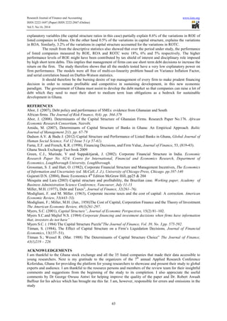 Research Journal of Finance and Accounting www.iiste.org 
ISSN 2222-1697 (Paper) ISSN 2222-2847 (Online) 
Vol.5, No.16, 2014 
explanatory variables (the capital structure ratios in this case) partially explain 8.6% of the variations in ROE of 
listed companies in Ghana. On the other hand 0.5% of the variations in capital structure, explains the variations 
in ROA. Similarly, 3.2% of the variations in capital structure accounted for the variations in ROTC. 
The result from the descriptive statistics also showed that over the period under study, the performance 
of listed companies measured by ROE, ROA and ROTC were 18%, 6% and 5% respectively. The higher 
performance levels of ROE might have been contributed by tax shield of interest and disciplinary role imposed 
by high short term debts. This implies that management of firms can use short term debt decisions to increase the 
return on the firm. The study therefore shows that all the models tested have a very low explanatory power on 
firm performance. The models were all free of multi-co-linearity problem based on Variance Inflation Factor, 
and serial correlation based on Durbin-Watson statistics. 
It should therefore be the burning desire of top management of every firm to make prudent financing 
decision in order to remain profitable and competitive in sustaining development, in this new economic 
paradigm. The government of Ghana must assist to develop the debt market so that companies can raise a lot of 
debt which they need to meet their short to medium term loan obligations as a bedrock for sustainable 
development in Ghana. 
REFERENCES 
Abor, J. (2007), Debt policy and performance of SMEs: evidence from Ghanaian and South 
African firms. The Journal of Risk Finance, 8(4). pp. 364-379 
Abor, J. (2008). Determinants of the Capital Structure of Ghanaian Firms. Research Paper No.176. African 
Economic Research Consortium, Nairobi. 
Amidu, M. (2007), Determinants of Capital Structure of Banks in Ghana: An Empirical Approach. Baltic 
Journal of Management 2(1). pp. 67-79 
Dadson A.V. & Badu J. (2012) Capital Structure and Performance of Listed Banks in Ghana, Global Journal of 
Human Social Science, Vol 12 Issue 5 ( p 57-61). 
Fama, E.F. and French, K.R. (1998), Financing Decisions, and Firm Value, Journal of Finance, 53, (819-43). 
Ghana Stock Exchange Fact book 2009 
Green, C.J., Murinde, V and Suppakitjarak, J. (2002). Corporate Financial Structure in India. Economic 
Research Paper No. 02/4. Centre for International, Financial and Economics Research, Department of 
Economics, Loughborough University, Loughborough. 
Grossman, S. J. and Hart, O. (1982), Corporate Financial Structure and Management Incentives, The Economics 
of Information and Uncertainty (ed. McCall, J. J.), University of Chicago Press, Chicago. pp.107-140 
Gujarati D.N. (2004), Basic Economics 4th Edition McGraw Hill, pp25 & 204 
Mesquita and Lara (2003) Capital structure and profitability, the Brazilian case. Working paper, Academy of 
Business Administration Science Conference, Vancouver, July 11-13 
Miller, M.H. (1977), Debt and Taxes”, Journal of Finance, 32(261–76). 
Modigliani, F. and M. Miller. (1963), Corporate income taxes and the cost of capital: A correction. American 
Economic Review, 53(443–53). 
Modigliani, F.; Miller, M.H. (Jun., 1958)The Cost of Capital, Corporation Finance and the Theory of Investment. 
The American Economic Review, 48(3)261-297. 
Myers, S.C. (2001), Capital Structure”, Journal of Economic Perspectives, 15(2) 81–102. 
Myers S.C.and Majluf N.S. (1984) Corporate financing and investment decisions when firms have information 
that, investors do not have” 
Myers S.C. ( 1984) The Capital Structure Puzzle”The Journal of Finance, Vol. 39, No. 3,pp. 575-592. 
Titman, S. (1984), The Effect of Capital Structure on a Firm’s Liquidation Decisions, Journal of Financial 
Economics, 13(137–51). 
Titman S.; Wessel R. (Mar. 1988) The Determinants of Capital Structure Choice” The Journal of Finance, 
43(1)219 – 226 
ACKNOWLEDGEMENTS 
I am thankful to the Ghana stock exchange and all the 35 listed companies that made their data accessible to 
young researchers. Next is my gratitude to the organizers of the 7th annual Applied Research Conference 
Koforidua, Ghana for providing the platform for young researchers to showcase and present their study to global 
experts and audience. I am thankful to the resource persons and members of the review team for their insightful 
comments and suggestions from the beginning of the study to its completion. I also appreciate the useful 
comments by Dr George Owusu Antwi for helping improve the quality of the paper and Dr. Robert Awuah 
Baffour for his advice which has brought me this far. I am, however, responsible for errors and omissions in the 
study 
43 
 