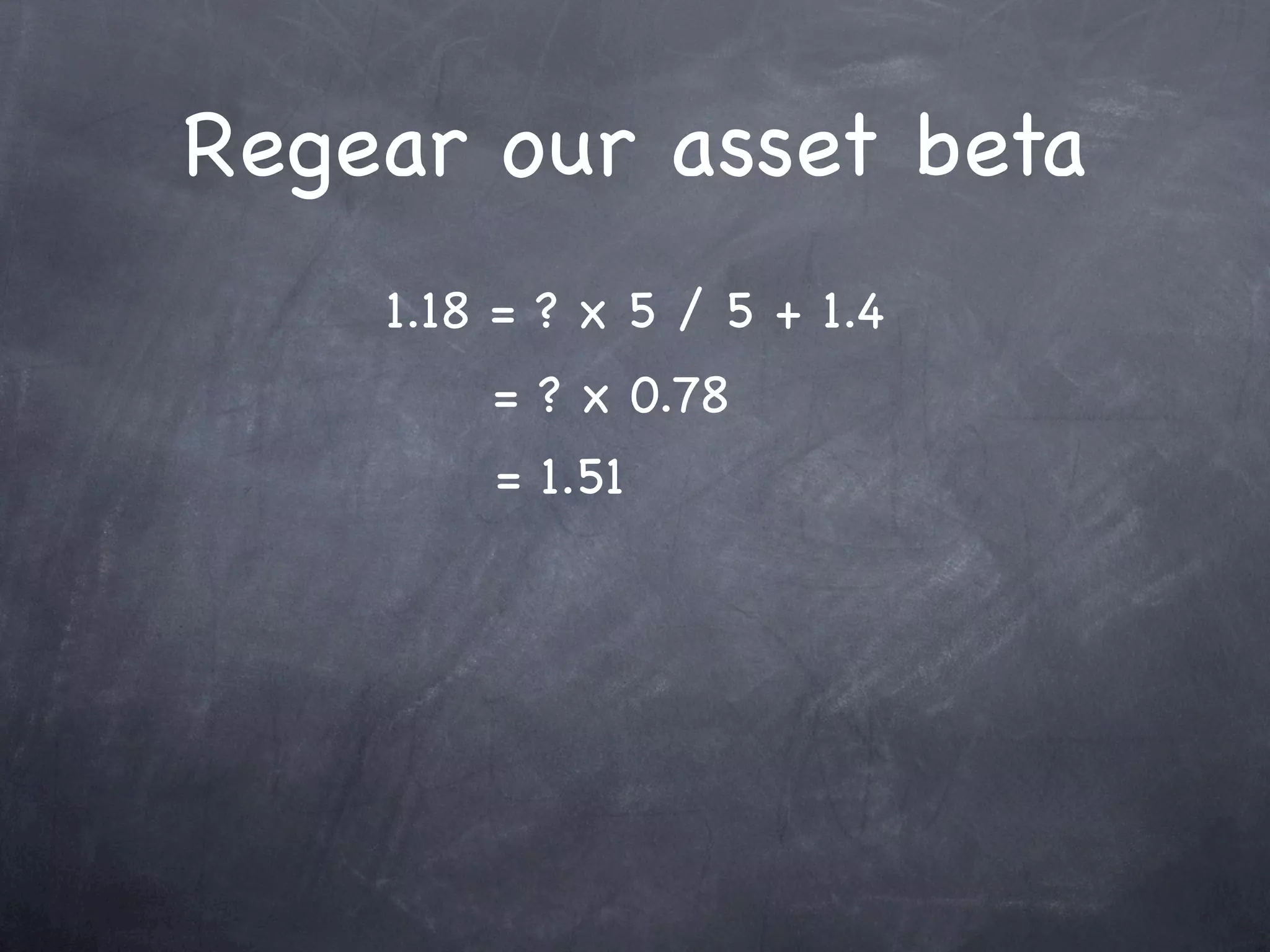Regear our asset beta
    1.18 = ? x 5 / 5 + 1.4
        = ? x 0.78
        = 1.51
 
