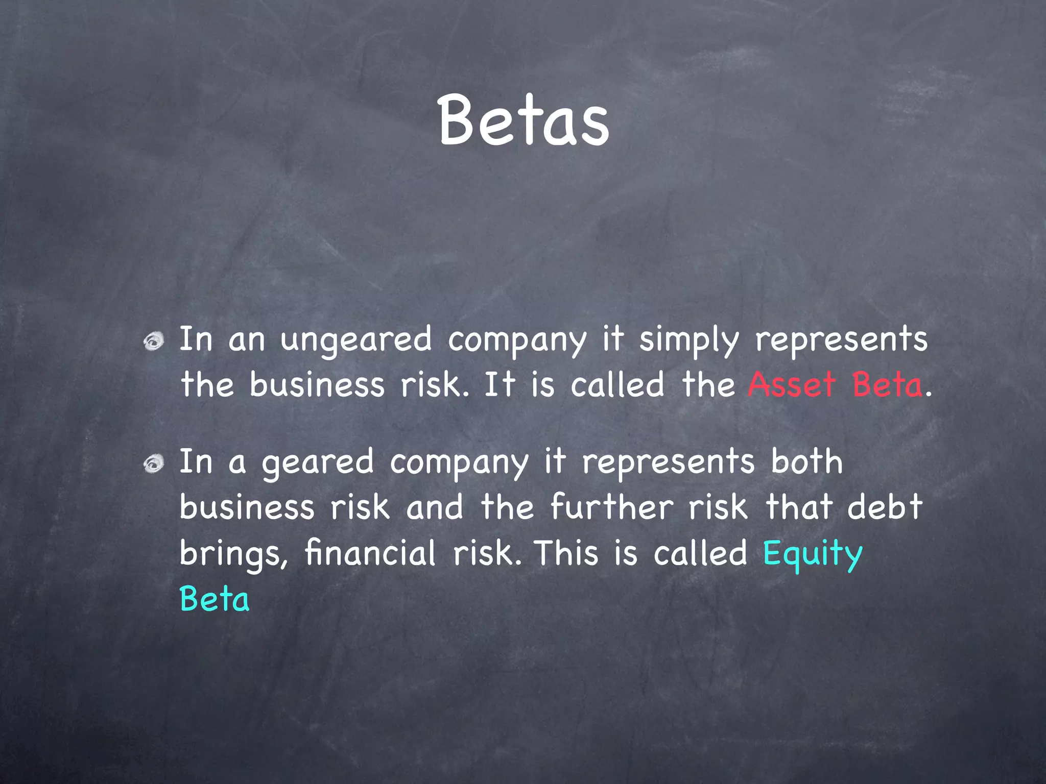 Betas

In an ungeared company it simply represents
the business risk. It is called the Asset Beta.

In a geared company it represents both
business risk and the further risk that debt
brings, ﬁnancial risk. This is called Equity
Beta
 