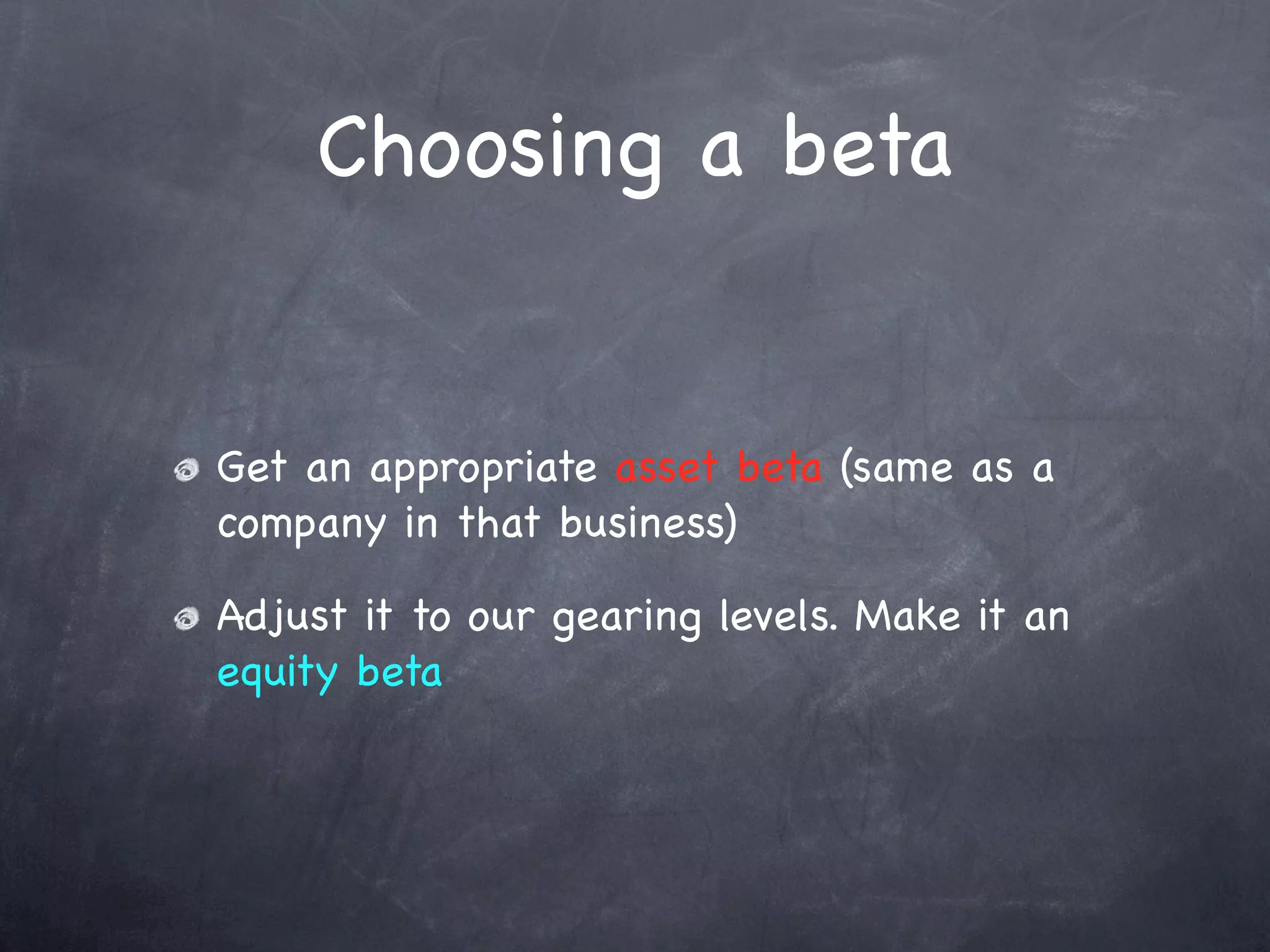Choosing a beta


Get an appropriate asset beta (same as a
company in that business)

Adjust it to our gearing levels. Make it an
equity beta
 