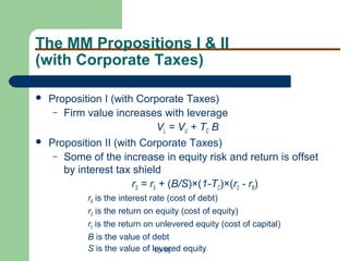 15-16
The MM Propositions I & II
(with Corporate Taxes)
 Proposition I (with Corporate Taxes)
– Firm value increases with leverage
VL = VU + TC B
 Proposition II (with Corporate Taxes)
– Some of the increase in equity risk and return is offset
by interest tax shield
rS = r0 + (B/S)×(1-TC)×(r0 - rB)
rB is the interest rate (cost of debt)
rS is the return on equity (cost of equity)
r0 is the return on unlevered equity (cost of capital)
B is the value of debt
S is the value of levered equity
 