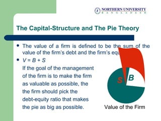 The Capital-Structure and The Pie Theory
 The value of a firm is defined to be the sum of the
value of the firm’s debt and the firm’s equity.
 V = B + S
If the goal of the management
of the firm is to make the firm
as valuable as possible, the
the firm should pick the
debt-equity ratio that makes
the pie as big as possible. Value of the Firm
S BS B
 