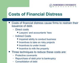 Costs of Financial Distress
 Costs of financial distress cause firms to restrain their
issuance of debt.
– Direct costs
 Lawyers’ and accountants’ fees
– Indirect Costs
 Impaired ability to conduct business
 Incentives to take on risky projects
 Incentives to under invest
 Incentive to milk the property
 Three techniques to reduce these costs are:
– Protective covenants
– Repurchase of debt prior to bankruptcy
– Consolidation of debt
 