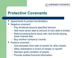 Protective Covenants
 Agreements to protect bondholders
 Negative covenant:
– Pay dividends beyond specified amount.
– Sell more senior debt & amount of new debt is limited.
– Refund existing bond issue with new bonds paying
lower interest rate.
– Buy another company’s bonds.
 Positive covenant:
– Use proceeds from sale of assets for other assets.
– Allow redemption in event of merger or spinoff.
– Maintain good condition of assets.
– Provide audited financial information.
 
