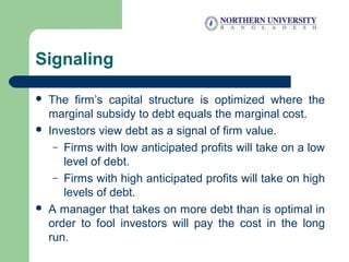 Signaling
 The firm’s capital structure is optimized where the
marginal subsidy to debt equals the marginal cost.
 Investors view debt as a signal of firm value.
– Firms with low anticipated profits will take on a low
level of debt.
– Firms with high anticipated profits will take on high
levels of debt.
 A manager that takes on more debt than is optimal in
order to fool investors will pay the cost in the long
run.
 