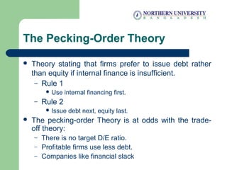 The Pecking-Order Theory
 Theory stating that firms prefer to issue debt rather
than equity if internal finance is insufficient.
– Rule 1
 Use internal financing first.
– Rule 2
 Issue debt next, equity last.
 The pecking-order Theory is at odds with the trade-
off theory:
– There is no target D/E ratio.
– Profitable firms use less debt.
– Companies like financial slack
 