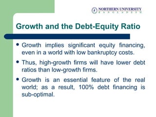 Growth and the Debt-Equity Ratio
 Growth implies significant equity financing,
even in a world with low bankruptcy costs.
 Thus, high-growth firms will have lower debt
ratios than low-growth firms.
 Growth is an essential feature of the real
world; as a result, 100% debt financing is
sub-optimal.
 