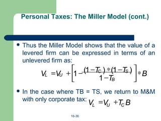 16-36
Personal Taxes: The Miller Model (cont.)
 Thus the Miller Model shows that the value of a
levered firm can be expressed in terms of an
unlevered firm as:
 In the case where TB = TS, we return to M&M
with only corporate tax:
B
T
TTVV
B
SC
UL ∗





−
−∗−−+=
1
)1()1(1
BTVV CUL
+=
 