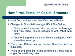 How Firms Establish Capital Structure
 Most Corporations Have Low Debt-Asset Ratios.
 Changes in Financial Leverage Affect Firm Value.
– Stock price increases with increases in leverage
and vice-versa; this is consistent with M&M with
taxes.
– Another interpretation is that firms signal good news
when they lever up.
 There are Differences in Capital Structure Across
Industries.
 There is evidence that firms behave as if they had a
target Debt to Equity ratio.
 