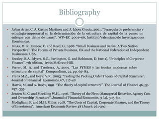 Bibliography 
 Aybar Arias, C. A. Casino Martínez and J. López Gracia, 2001, “Jerarquía de preferencias y 
estrategia empresarial en la determinación de la estructura de capital de la pyme: un 
enfoque con datos de panel”. WP–EC 2001–06, Instituto Valenciano de Investigaciones 
Económicas. 
 Binks, M. R., Ennew, C. and Reed, G., 1988. “Small Business and Banks: A Two Nation 
Perspective”. The Forum of Private Business, UK and the National Federation of Independent 
Businesses, USA. 
 Brealey, R.A., Myers, S.C., Partington, G. and Robinson, D. (2011), “Principles of Corporate 
Finance”. 7th edition, Irwin McGraw-Hill. 
 Ferrer, M. A. and Tresierra, A, 2009. “Las PYMES y las teorías modernas sobre 
estructura de capital” Compendium, 22, pp. 65- 83. 
 Frank M.Z., and Goyal V.K., 2003. “Testing the Pecking Order Theory of Capital Structure”. 
Journal of Financial Economics, 67, 217-48. 
 Harris, M. and A. Raviv, 1991. “The theory of capital structure”. The Journal of Finance 46, pp. 
297–355. 
 Jensen M. C. and Meckling W.H., 1976. “Theory of the Firm: Managerial Behavior, Agency Cost 
and Ownership Structure”. Journal of Financial Economics, 3 (4), 305-60. 
 Modigliani, F. and M.H. Miller, 1958. “The Costs of Capital, Corporate Finance, and the Theory 
of Investment”. American Economic Review 48 (June): 261-297. 
 