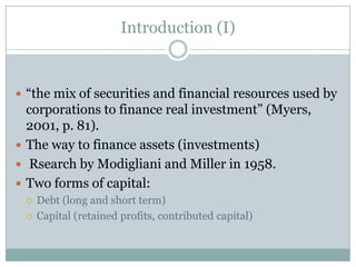 Introduction (I) 
 “the mix of securities and financial resources used by 
corporations to finance real investment” (Myers, 
2001, p. 81) 
 The way to finance assets (investments) 
 Resarch by Modigliani and Miller in 1958 
 Two forms of capital: 
 Debt (long and short term) 
 Capital (retained profits, contributed capital) 
 