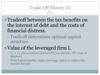 Trade-off Theory (I) 
Trade-off between the tax benefits on 
the interest of debt and the costs of 
financial distress 
Trade-off determines optimal capital 
structure 
 Value of the leveraged firm L 
 VL = VU (firm without debts)+PV(tax shield) - PV (cost of 
distress) 
 With higher profits, higher leverage ratios to reduce the 
taxable income. 
 