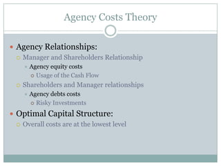 Agency Costs Theory 
 Agency Relationships: 
 Manager and Shareholders Relationship 
 Agency equity costs 
 Usage of the Cash Flow 
 Debt holders and Shareholders relationships 
 Agency debts costs 
 Risky Investments 
 Optimal Capital Structure: 
 Overall costs are at the lowest level 
 